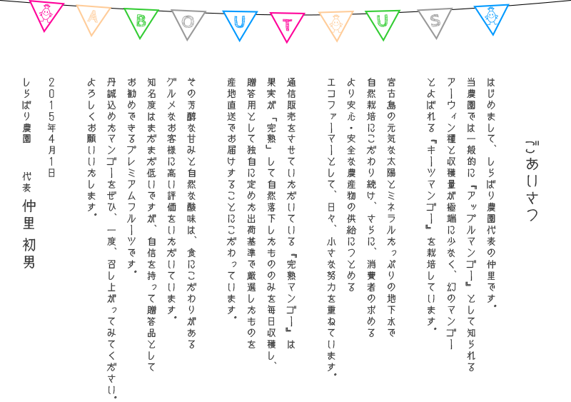 代表、仲里初男のごあいさつ　はじめまして、しらばり農園代表の仲里です。
当農園では一般的に『アップルマンゴー』として知られるアーウィン種と収穫量が極端に少なく、幻のマンゴーとよばれる『キーツマンゴー』を栽培しています。消費者の求める
より安心・安全な農産物の供給につとめるエコファーマーとして、日々、小さな努力を重ねて育てたマンゴーを是非一度味わってください！